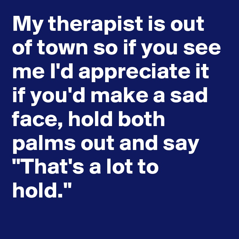 My therapist is out of town so if you see me I'd appreciate it if you'd make a sad face, hold both palms out and say "That's a lot to hold."