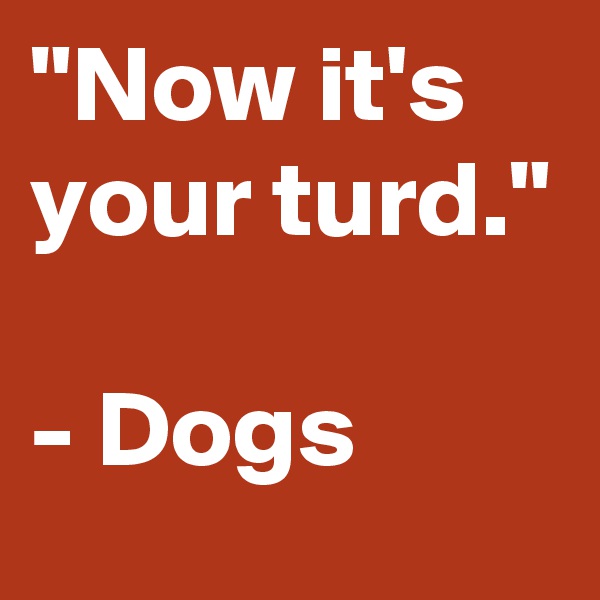 "Now it's your turd."

- Dogs