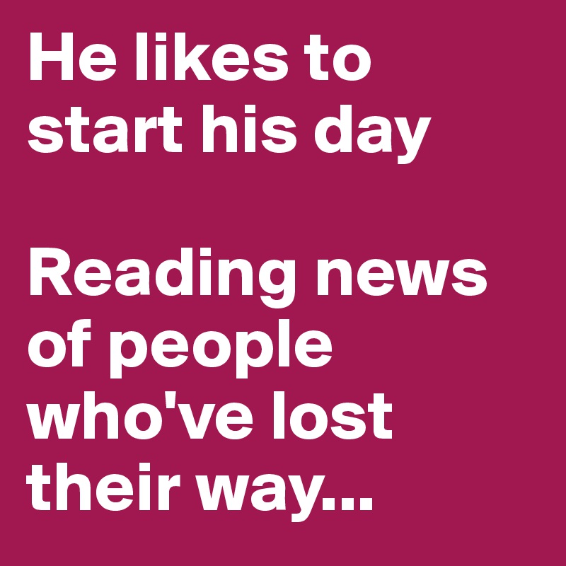 He likes to start his day

Reading news of people who've lost their way...