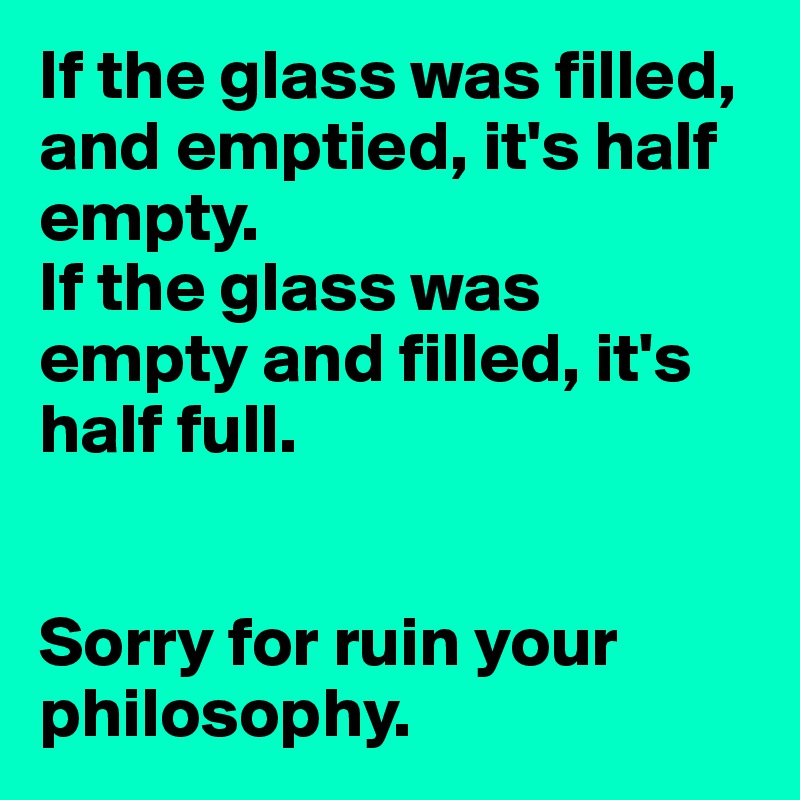 If the glass was filled, and emptied, it's half empty.
If the glass was empty and filled, it's half full.


Sorry for ruin your philosophy.