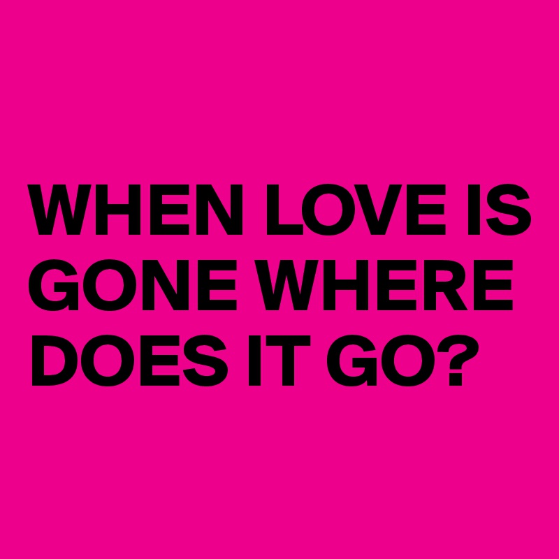 

WHEN LOVE IS GONE WHERE DOES IT GO?
