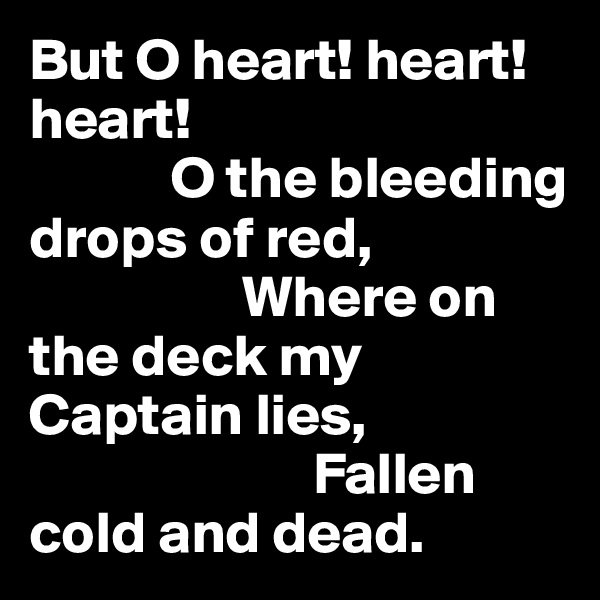 But O heart! heart! heart!
            O the bleeding drops of red,
                  Where on the deck my Captain lies,
                        Fallen cold and dead.