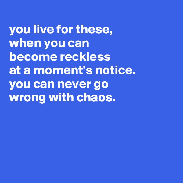 
you live for these,
when you can
become reckless
at a moment's notice.
you can never go
wrong with chaos.




