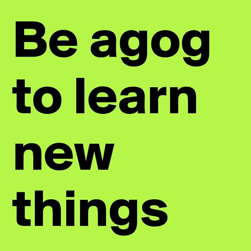 Be agog to learn new things