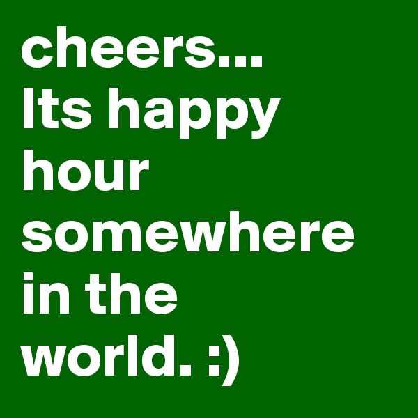 cheers... 
Its happy hour somewhere in the world. :) 