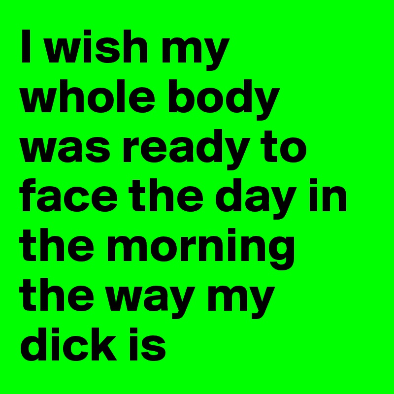 I wish my whole body was ready to face the day in the morning the way my dick is