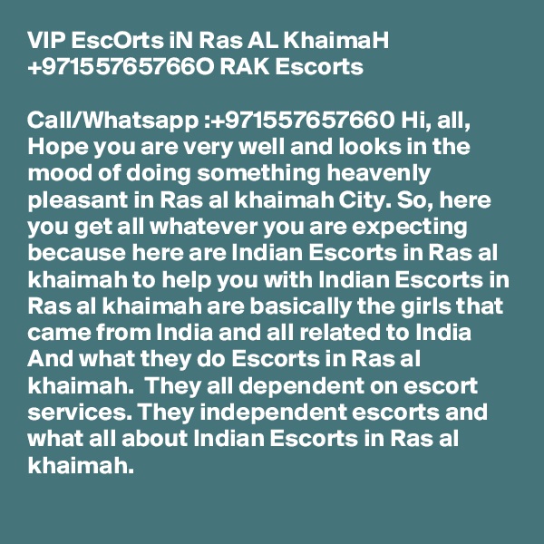 VIP EscOrts iN Ras AL KhaimaH +97155765766O RAK Escorts

Call/Whatsapp :+971557657660 Hi, all, Hope you are very well and looks in the mood of doing something heavenly pleasant in Ras al khaimah City. So, here you get all whatever you are expecting because here are Indian Escorts in Ras al khaimah to help you with Indian Escorts in Ras al khaimah are basically the girls that came from India and all related to India And what they do Escorts in Ras al khaimah.  They all dependent on escort services. They independent escorts and what all about Indian Escorts in Ras al khaimah.
