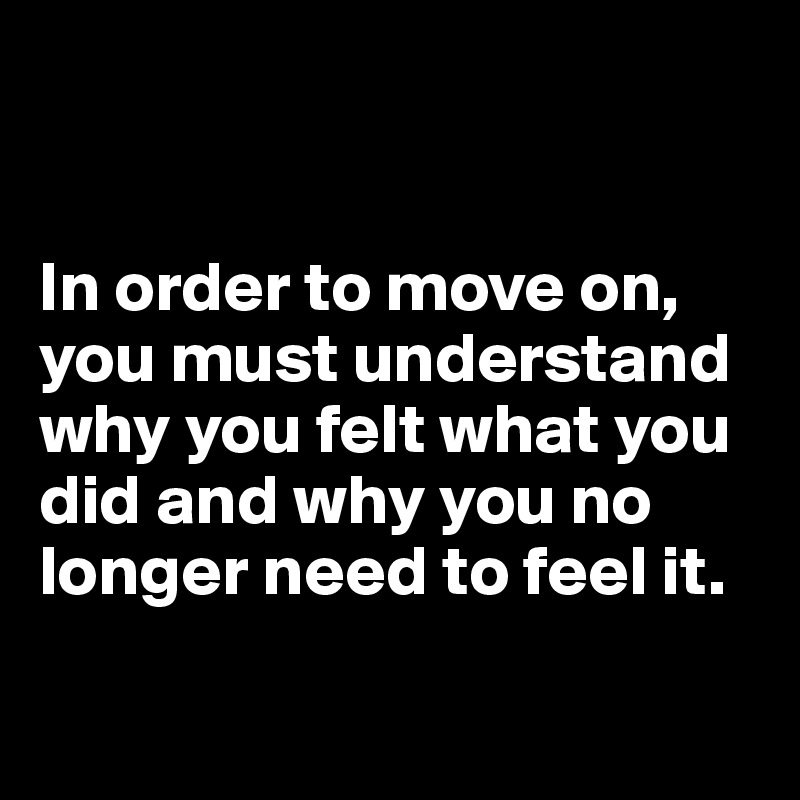 


In order to move on, you must understand why you felt what you did and why you no longer need to feel it.

