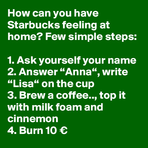How can you have Starbucks feeling at home? Few simple steps:

1. Ask yourself your name
2. Answer “Anna“, write “Lisa“ on the cup
3. Brew a coffee.., top it with milk foam and cinnemon
4. Burn 10 €