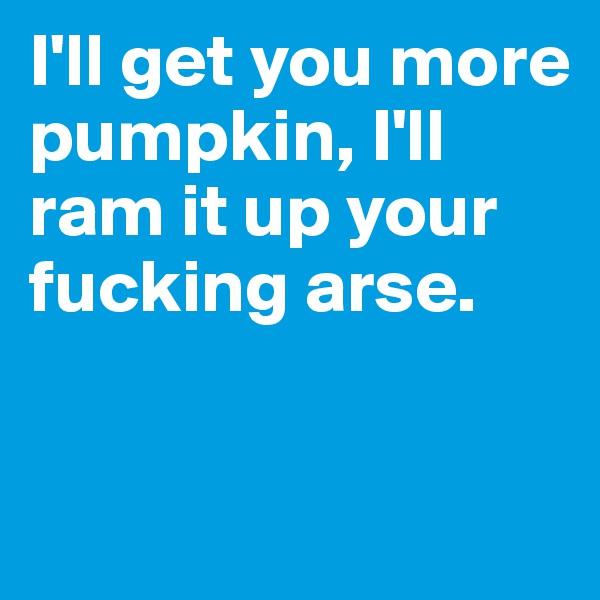 I'll get you more pumpkin, I'll ram it up your fucking arse.


