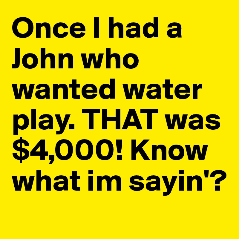 Once I had a John who wanted water play. THAT was $4,000! Know what im sayin'?