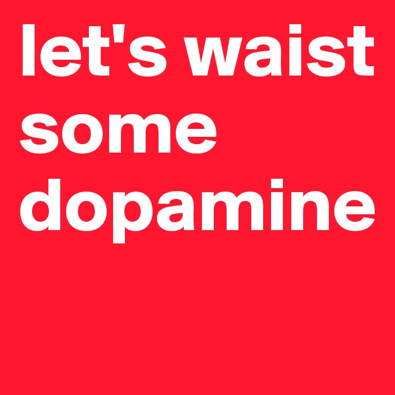 let's waist
some
dopamine

