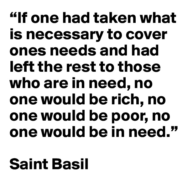 “If one had taken what is necessary to cover ones needs and had left the rest to those who are in need, no one would be rich, no one would be poor, no one would be in need.” 

Saint Basil