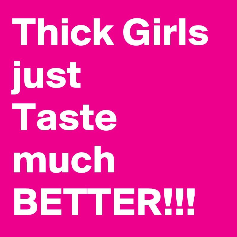 Thick Girls just 
Taste much BETTER!!!