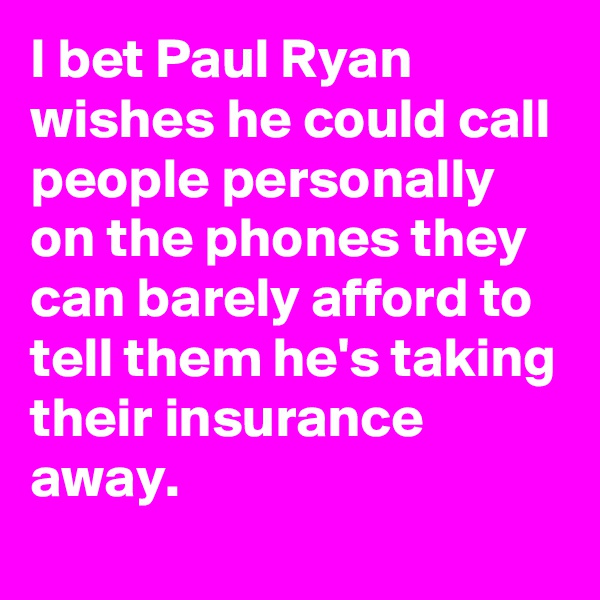I bet Paul Ryan wishes he could call people personally on the phones they can barely afford to tell them he's taking their insurance away.