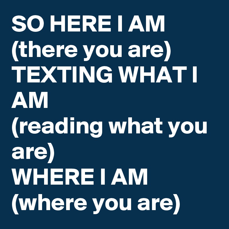 SO HERE I AM
(there you are)
TEXTING WHAT I AM
(reading what you are)
WHERE I AM
(where you are)