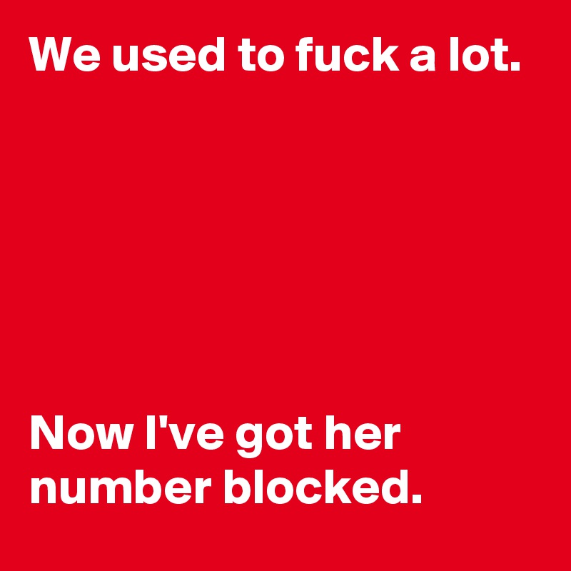 We used to fuck a lot. 






Now I've got her number blocked. 