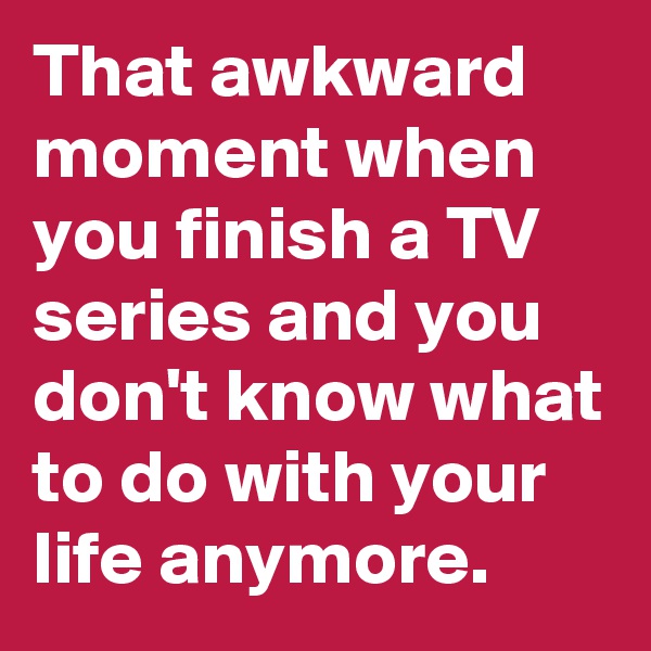 That awkward moment when you finish a TV series and you don't know what to do with your life anymore.