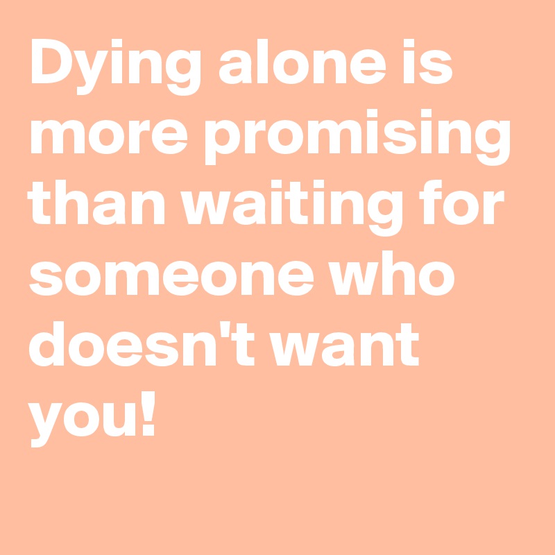 Dying alone is more promising than waiting for someone who doesn't want you!