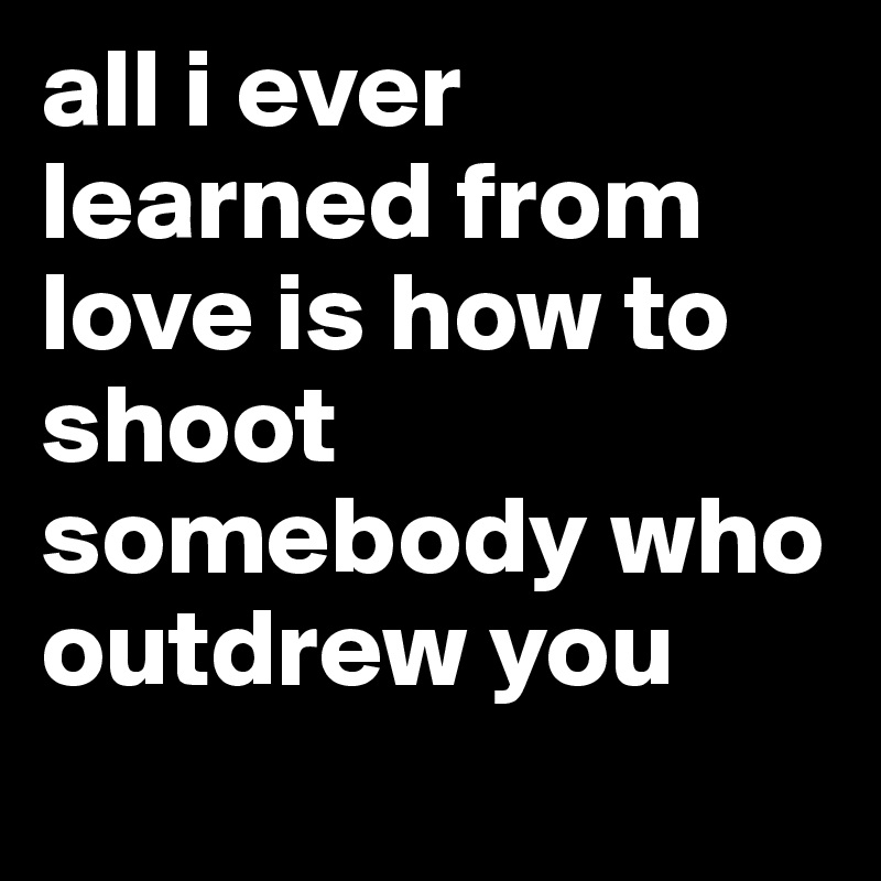 all i ever learned from love is how to shoot somebody who outdrew you
