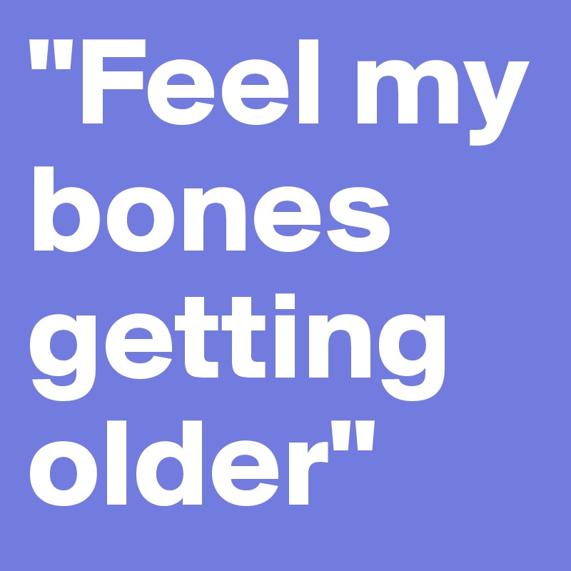 "Feel my bones getting older"