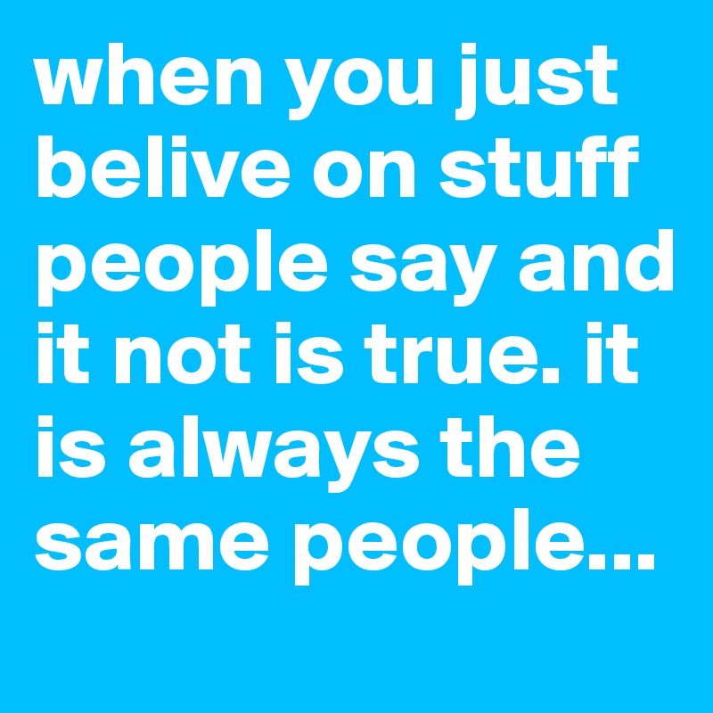 when you just belive on stuff people say and it not is true. it is always the same people...