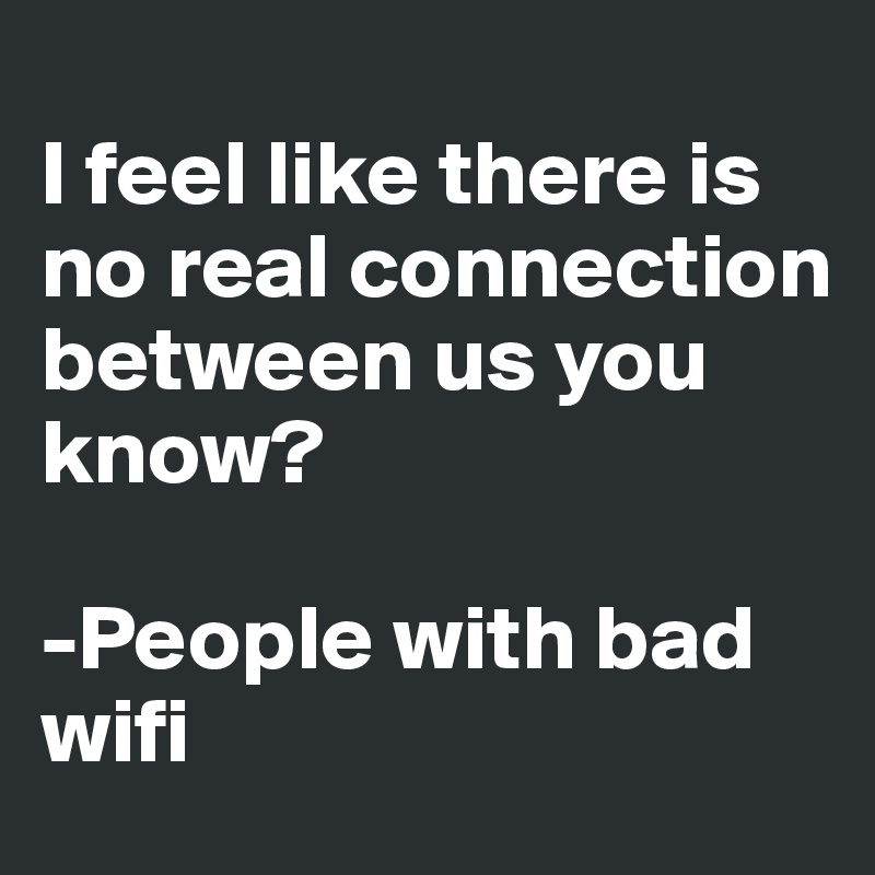 
I feel like there is no real connection between us you know?

-People with bad wifi