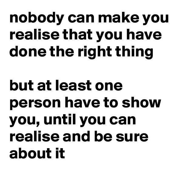 nobody can make you realise that you have done the right thing

but at least one person have to show you, until you can realise and be sure about it