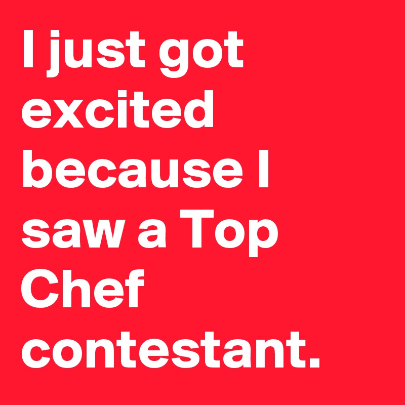 I just got excited because I saw a Top Chef contestant. 