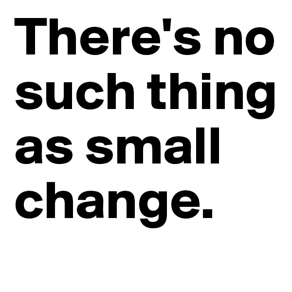 There's no such thing as small change.
