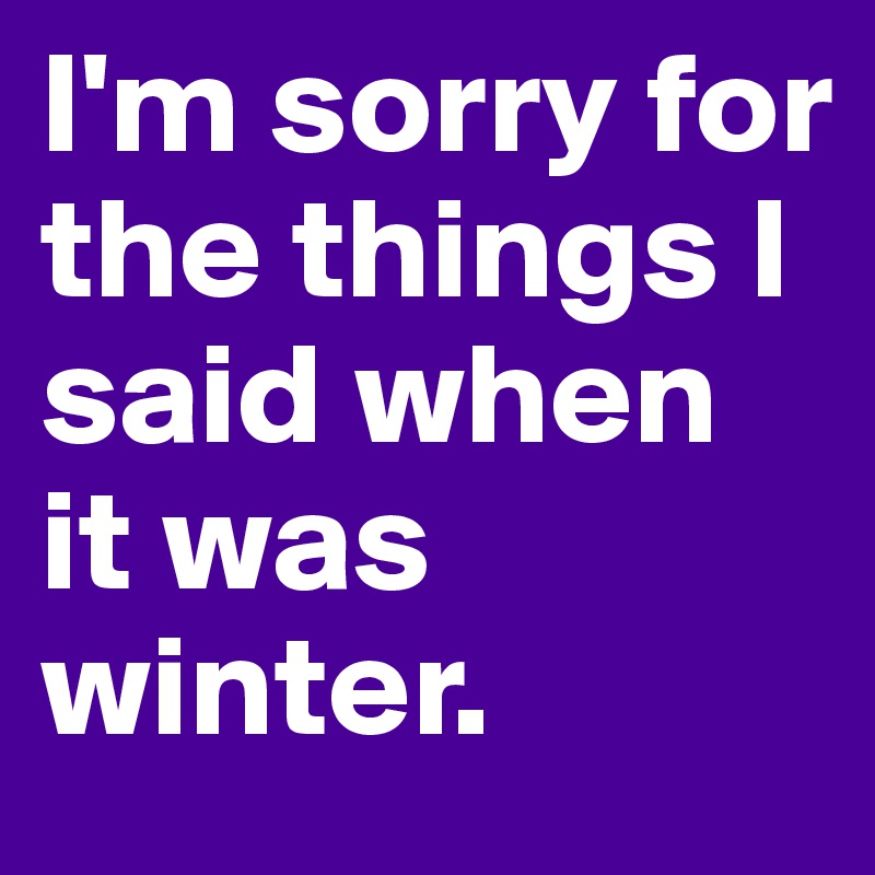 I'm sorry for the things I said when it was winter.