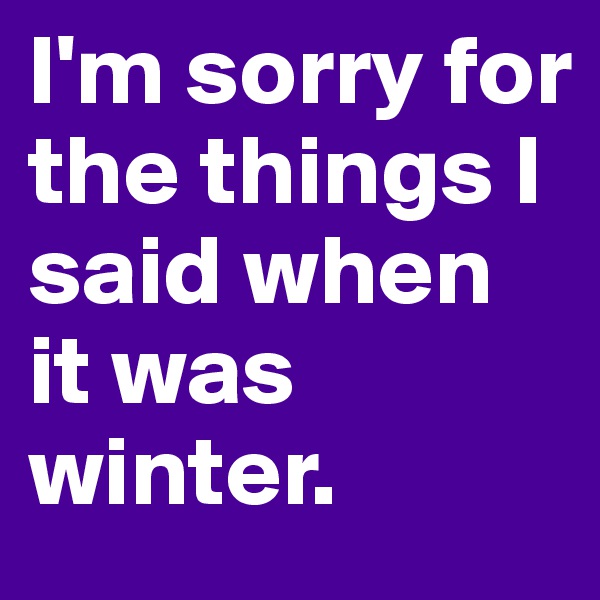 I'm sorry for the things I said when it was winter.