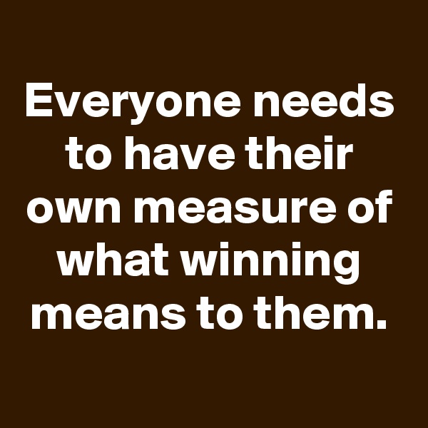 
Everyone needs to have their own measure of what winning means to them.

