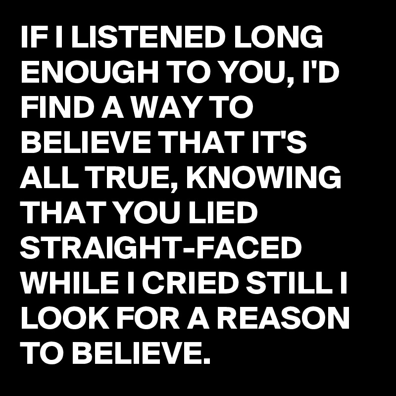 IF I LISTENED LONG ENOUGH TO YOU, I'D FIND A WAY TO BELIEVE THAT IT'S ALL TRUE, KNOWING THAT YOU LIED STRAIGHT-FACED WHILE I CRIED STILL I LOOK FOR A REASON TO BELIEVE. 
