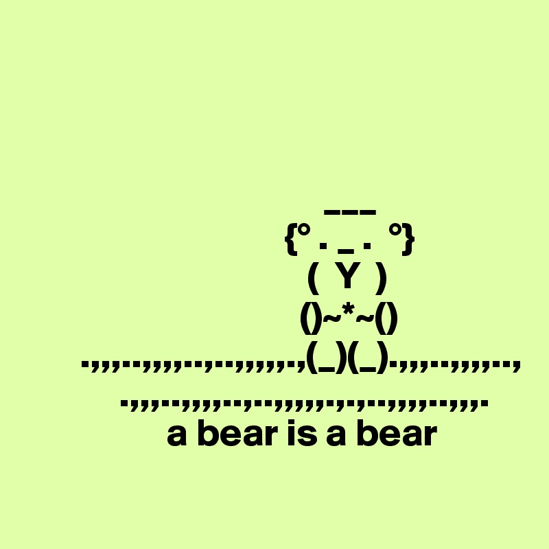 
                             
                                
                              
                                      ___  
                                 {° . _ .  °}
                                    (  Y  )     
                                   ()~*~()
       .,,,..,,,,..,..,,,,,.,(_)(_).,,,..,,,,..,
            .,,,..,,,,..,..,,,,,.,.,..,,,,..,,,.
                  a bear is a bear
