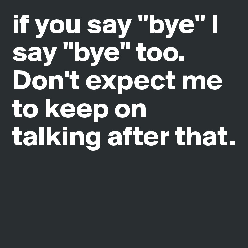if you say "bye" I say "bye" too. Don't expect me to keep on talking after that. 

