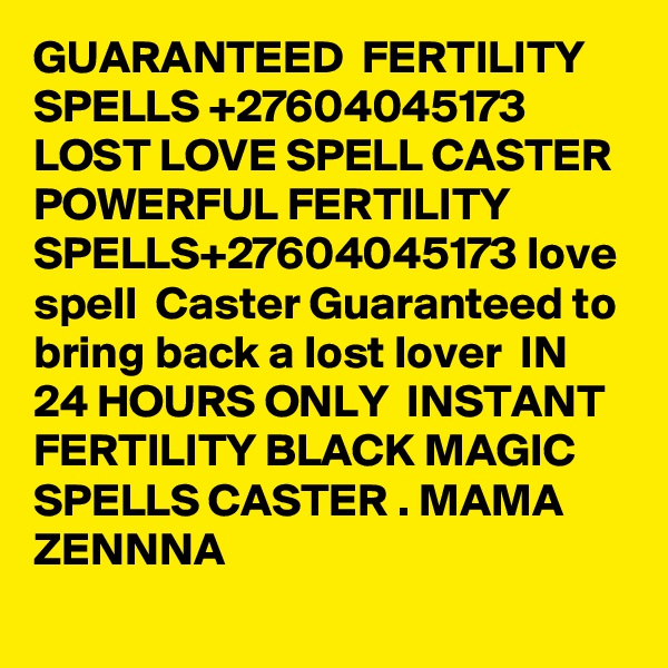 GUARANTEED  FERTILITY SPELLS +27604045173 LOST LOVE SPELL CASTER POWERFUL FERTILITY SPELLS+27604045173 love spell  Caster Guaranteed to bring back a lost lover  IN 24 HOURS ONLY  INSTANT FERTILITY BLACK MAGIC SPELLS CASTER . MAMA ZENNNA                                                                                                     