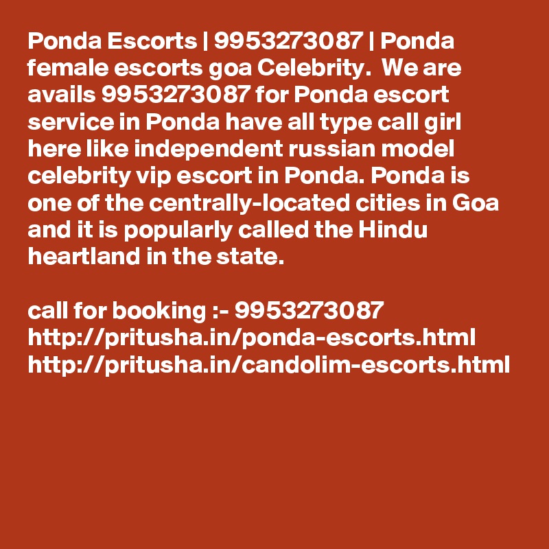 Ponda Escorts | 9953273087 | Ponda female escorts goa Celebrity.  We are avails 9953273087 for Ponda escort service in Ponda have all type call girl here like independent russian model celebrity vip escort in Ponda. Ponda is one of the centrally-located cities in Goa and it is popularly called the Hindu heartland in the state. 

call for booking :- 9953273087 
http://pritusha.in/ponda-escorts.html
http://pritusha.in/candolim-escorts.html