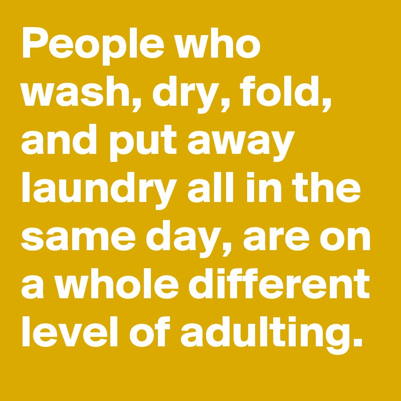 People who wash, dry, fold, and put away laundry all in the same day, are on a whole different level of adulting.