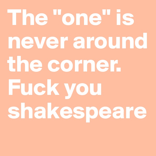 The "one" is never around the corner. Fuck you shakespeare