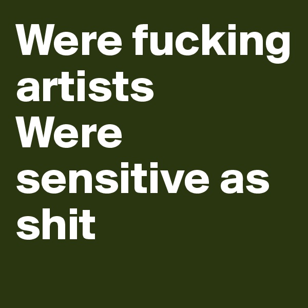 Were fucking artists 
Were sensitive as shit