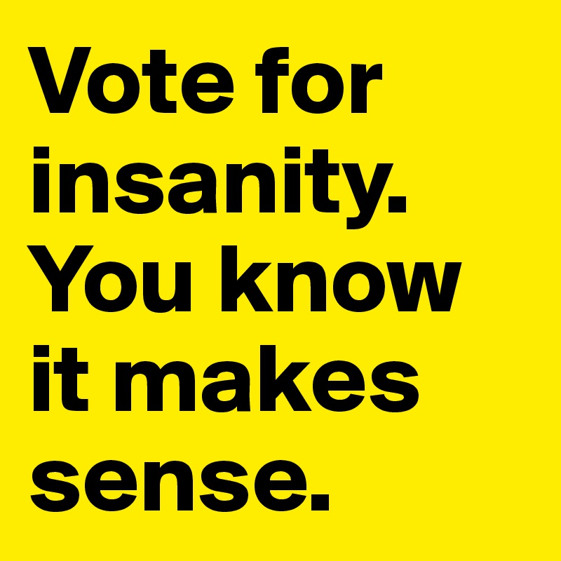 Vote for insanity. You know it makes sense.