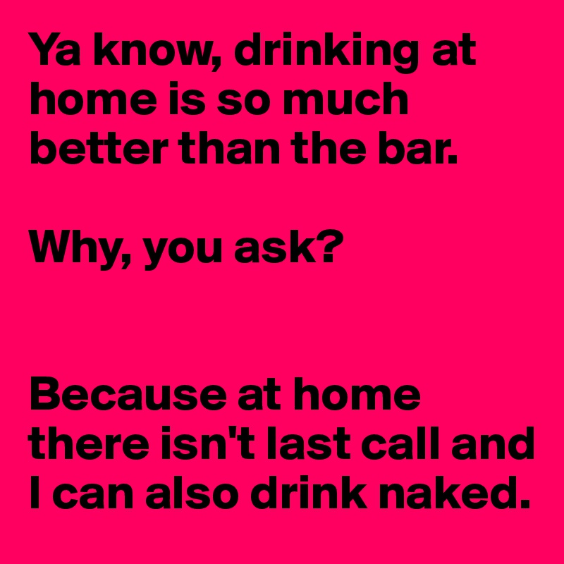 Ya know, drinking at home is so much better than the bar.

Why, you ask? 


Because at home there isn't last call and I can also drink naked.
