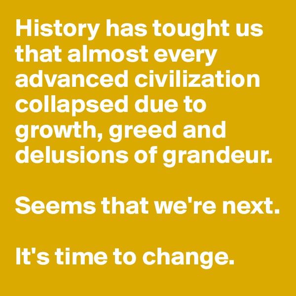 History has tought us that almost every advanced civilization collapsed due to growth, greed and  delusions of grandeur. 

Seems that we're next. 

It's time to change. 