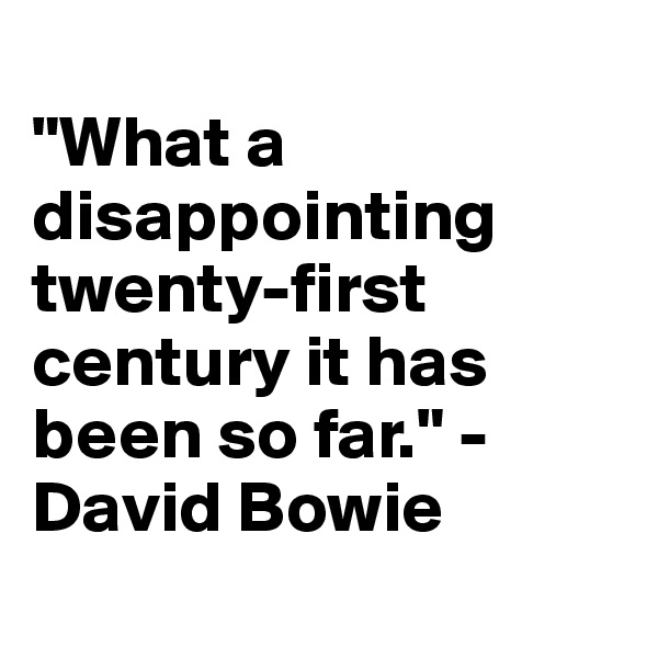 
"What a disappointing twenty-first century it has been so far." - David Bowie
