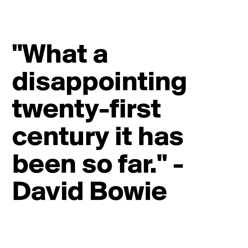 
"What a disappointing twenty-first century it has been so far." - David Bowie
