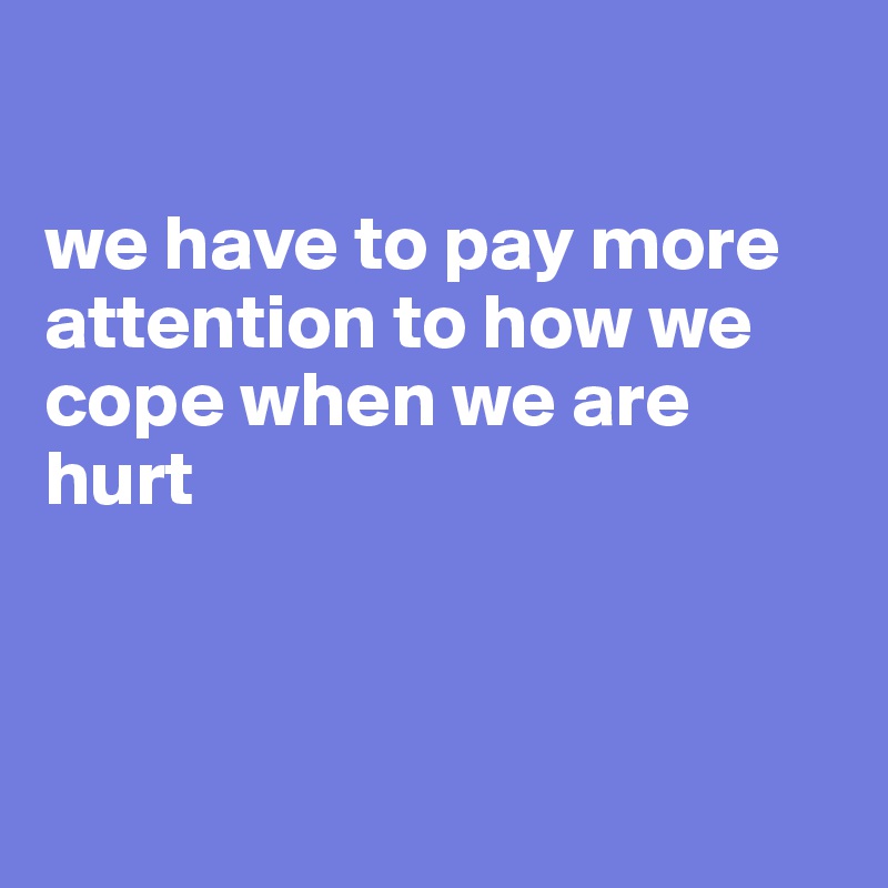 

we have to pay more attention to how we cope when we are hurt




