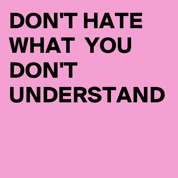 DON'T HATE WHAT  YOU DON'T UNDERSTAND