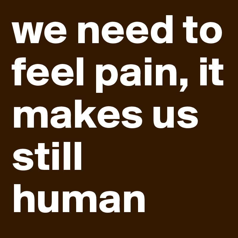 we need to feel pain, it makes us still human