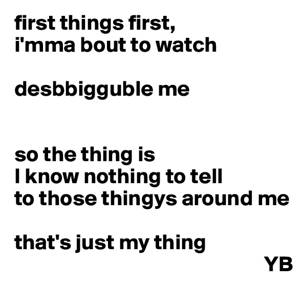 first things first,
i'mma bout to watch

desbbigguble me


so the thing is
I know nothing to tell 
to those thingys around me

that's just my thing
                                                         YB